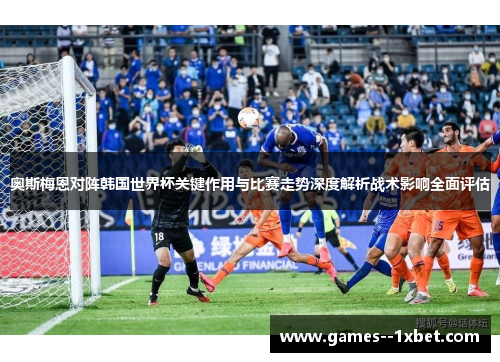 奥斯梅恩对阵韩国世界杯关键作用与比赛走势深度解析战术影响全面评估